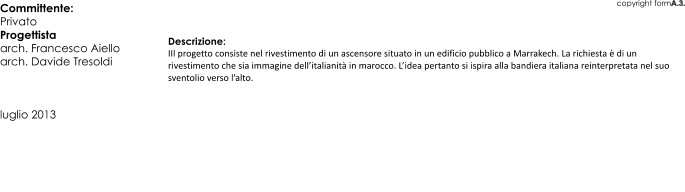 copyright formA.3. Descrizione: IIl progetto consiste nel rivestimento di un ascensore situato in un edificio pubblico a Marrakech. La richiesta  di un rivestimento che sia immagine dellitalianit in marocco. Lidea pertanto si ispira alla bandiera italiana reinterpretata nel suo sventolio verso lalto. Committente:  Privato Progettista arch. Francesco Aiello arch. Davide Tresoldi    luglio 2013
